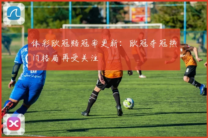 体彩欧冠赔冠率更新:欧冠夺冠热门格局再受关注