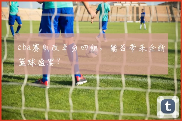 cba赛制改革分四组，能否带来全新篮球盛宴？