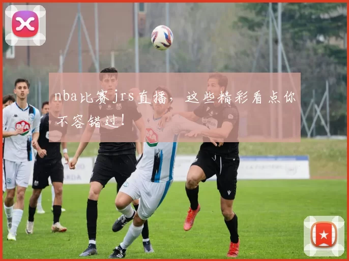 nba比赛jrs直播，这些精彩看点你不容错过！