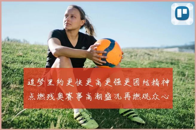 追梦里约更快更高更强更团结精神点燃残奥赛事高潮盛况再燃观众心