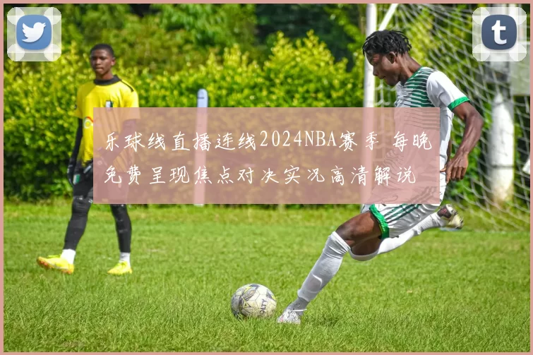 乐球线直播连线2024NBA赛季 每晚免费呈现焦点对决实况高清解说