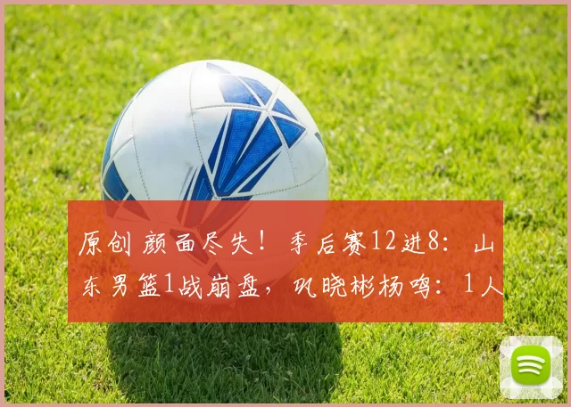 原创 颜面尽失！季后赛12进8：山东男篮1战崩盘，巩晓彬杨鸣：1人太重要