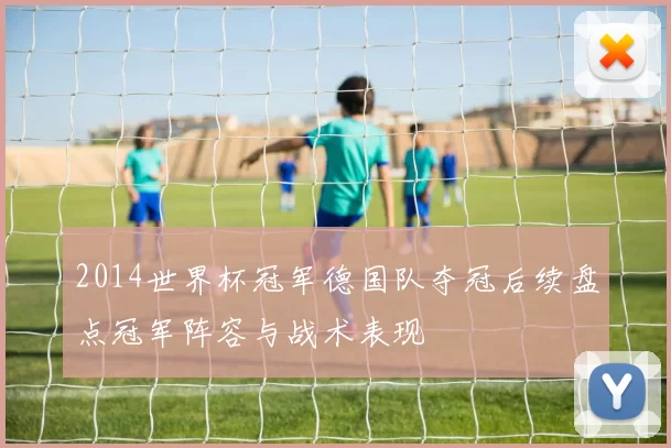 2014世界杯冠军德国队夺冠后续盘点冠军阵容与战术表现