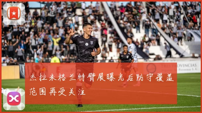 杰拉米格兰特臂展曝光后防守覆盖范围再受关注