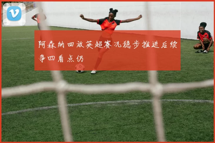 阿森纳回放英超赛况稳步推进后续争四看点仍