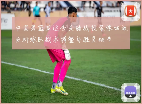 中国男篮亚运会关键战役录像回放分析球队战术调整与胜负细节