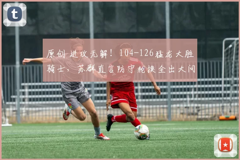 原创 进攻无解！104-126猛龙大胜骑士，苏群直言防守轮换全出大问题