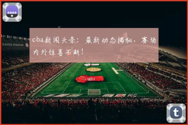 cba新闻头条：最新动态揭秘，赛场内外惊喜不断！