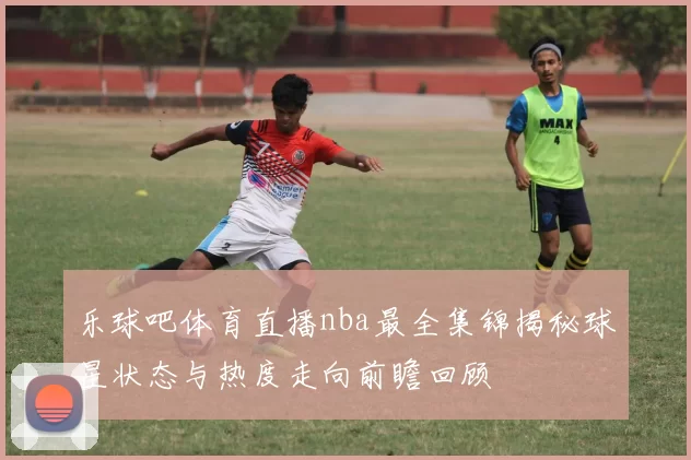 乐球吧体育直播nba最全集锦揭秘球星状态与热度走向前瞻回顾