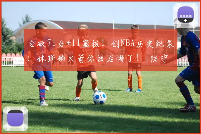 合砍71分+11篮板！创NBA历史纪录：休斯顿火箭你该后悔了！_防守_杰伦格林_狄龙布鲁克斯