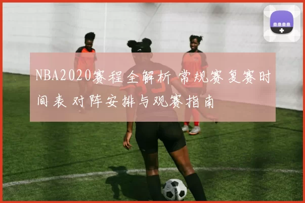 NBA2020赛程全解析 常规赛复赛时间表 对阵安排与观赛指南