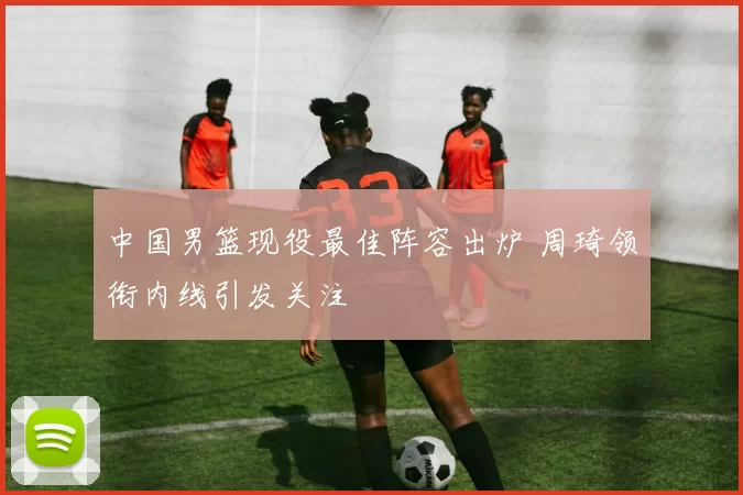 中国男篮现役最佳阵容出炉 周琦领衔内线引发关注