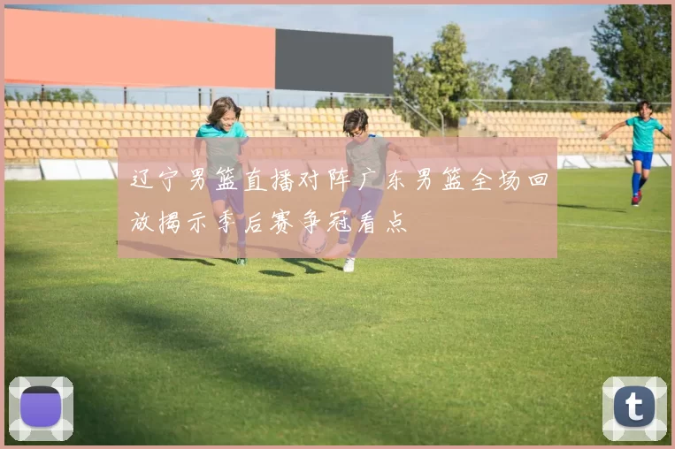 辽宁男篮直播对阵广东男篮全场回放揭示季后赛争冠看点