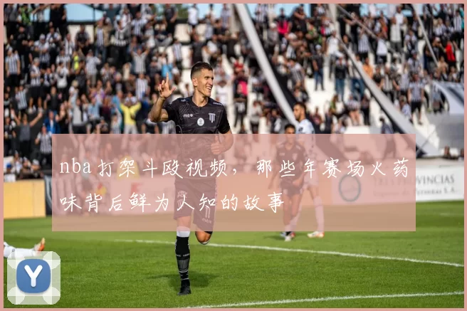 nba打架斗殴视频，那些年赛场火药味背后鲜为人知的故事
