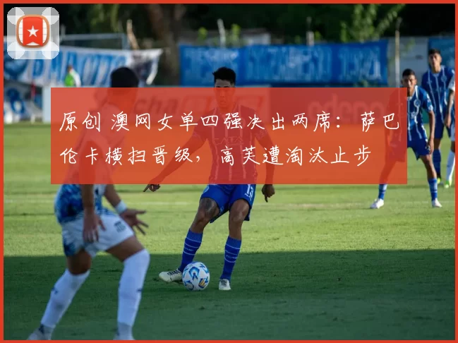 原创 澳网女单四强决出两席：萨巴伦卡横扫晋级，高芙遭淘汰止步