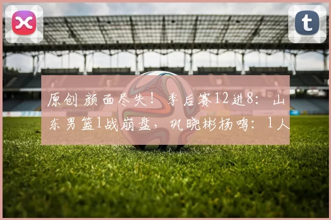 原创 颜面尽失！季后赛12进8：山东男篮1战崩盘，巩晓彬杨鸣：1人太重要