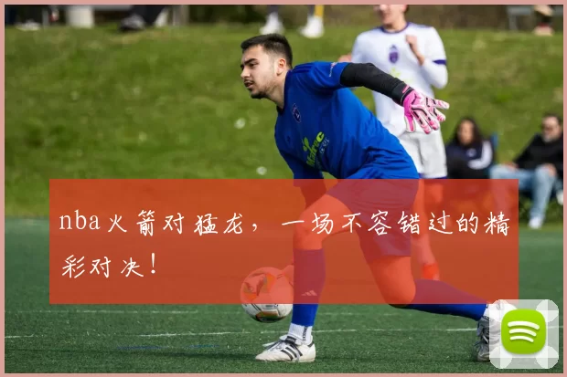 nba火箭对猛龙，一场不容错过的精彩对决！