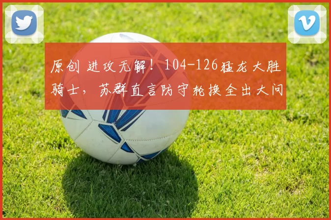 原创 进攻无解！104-126猛龙大胜骑士，苏群直言防守轮换全出大问题