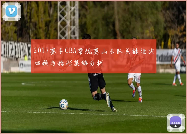 2017赛季CBA常规赛山东队关键场次回顾与精彩集锦分析