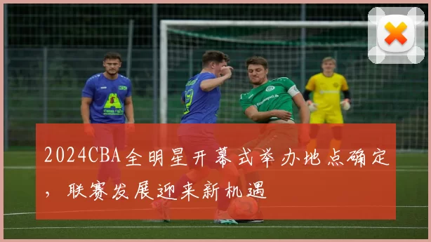 2024CBA全明星开幕式举办地点确定，联赛发展迎来新机遇