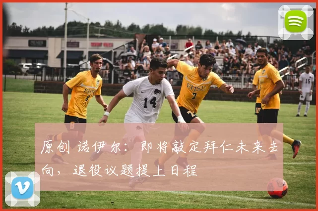 原创 诺伊尔：即将敲定拜仁未来去向，退役议题提上日程