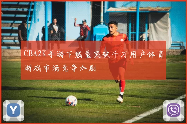 CBA2K手游下载量突破千万用户体育游戏市场竞争加剧