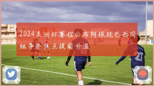 2024美洲杯赛程公布阿根廷巴西同组争夺焦点提前升温