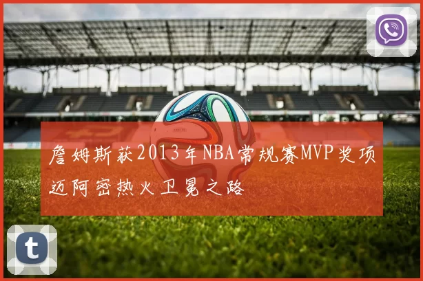 詹姆斯获2013年NBA常规赛MVP奖项迈阿密热火卫冕之路