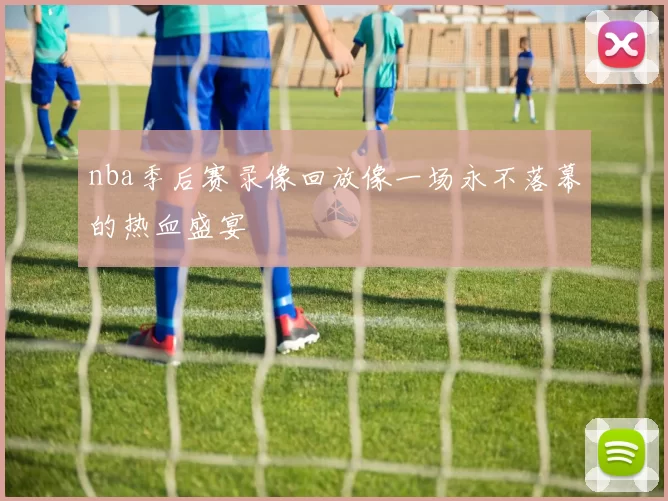 nba季后赛录像回放像一场永不落幕的热血盛宴