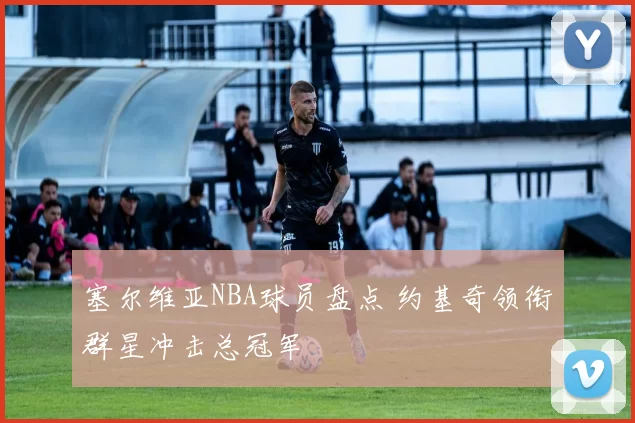 塞尔维亚NBA球员盘点 约基奇领衔群星冲击总冠军