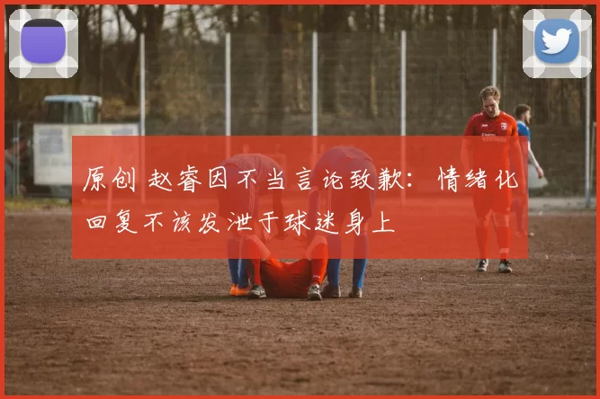 原创 赵睿因不当言论致歉：情绪化回复不该发泄于球迷身上