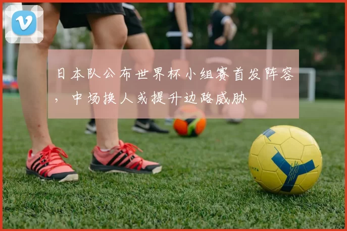 日本队公布世界杯小组赛首发阵容，中场换人或提升边路威胁