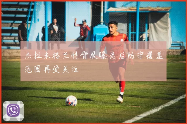 杰拉米格兰特臂展曝光后防守覆盖范围再受关注