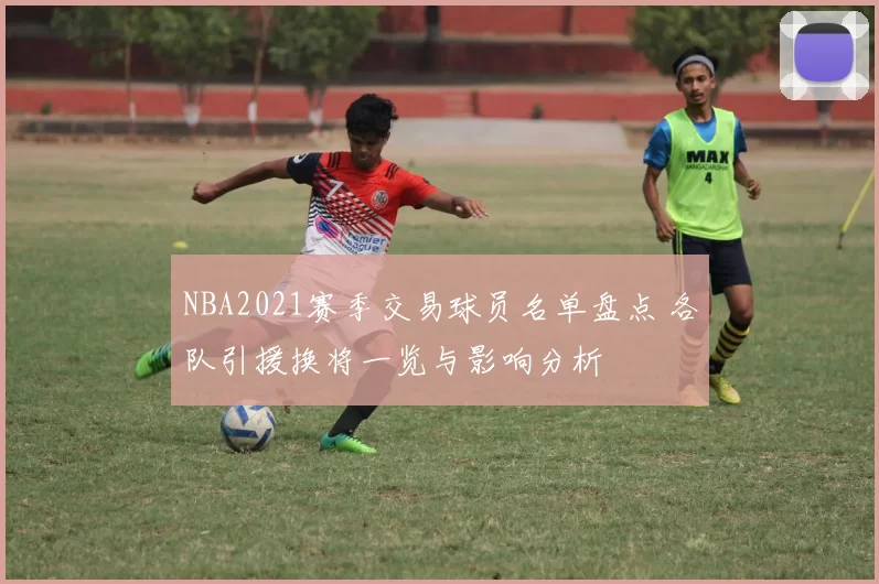 NBA2021赛季交易球员名单盘点 各队引援换将一览与影响分析