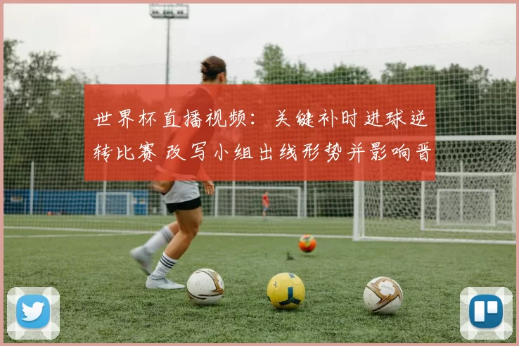 世界杯直播视频：关键补时进球逆转比赛 改写小组出线形势并影响晋级排名