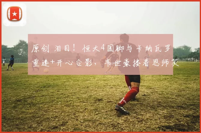 原创 泪目！恒大4国脚与卡纳瓦罗重逢+开心合影，韦世豪搂着恩师笑开花