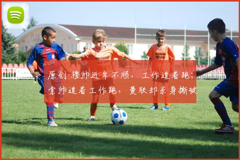 原创 穆帅近年不顺，工作追着跑；索帅追着工作跑，曼联却亲身撕破谎言