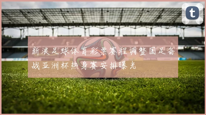 新浪足球体育彩票赛程调整国足备战亚洲杯热身赛安排曝光