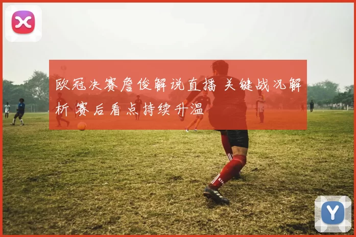 欧冠决赛詹俊解说直播 关键战况解析 赛后看点持续升温