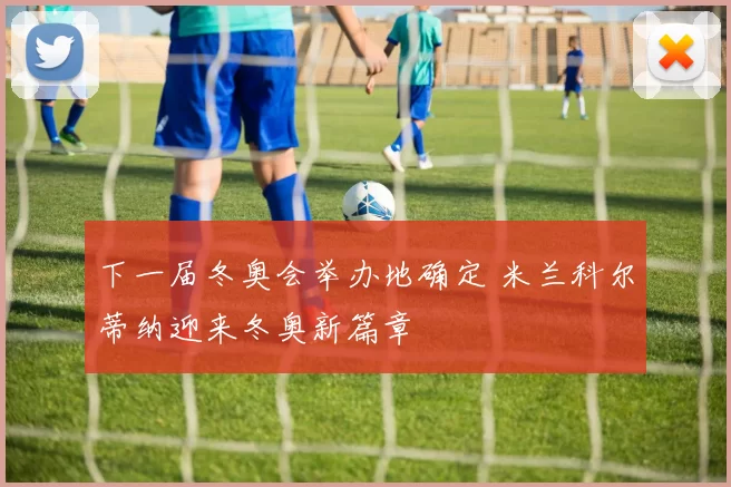 下一届冬奥会举办地确定 米兰科尔蒂纳迎来冬奥新篇章