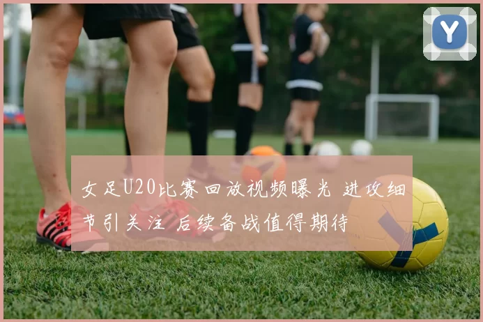 女足U20比赛回放视频曝光 进攻细节引关注 后续备战值得期待