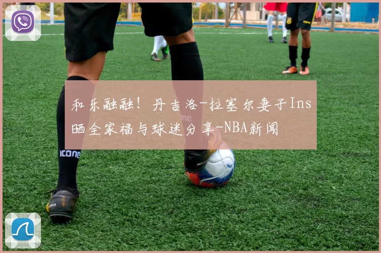 和乐融融！丹吉洛-拉塞尔妻子Ins晒全家福与球迷分享-NBA新闻