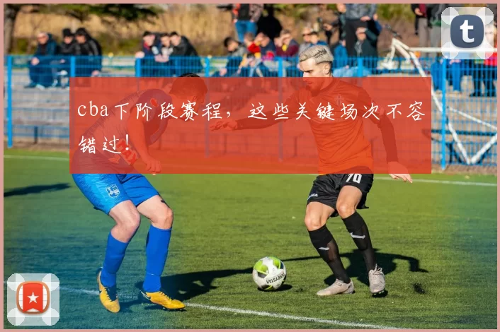 cba下阶段赛程，这些关键场次不容错过！