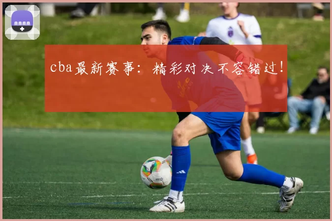 cba最新赛事：精彩对决不容错过！