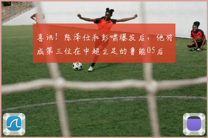 喜讯！陈泽仕和彭啸爆发后，他将成第三位在中超立足的鲁能05后