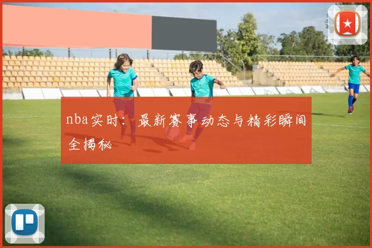 nba实时：最新赛事动态与精彩瞬间全揭秘