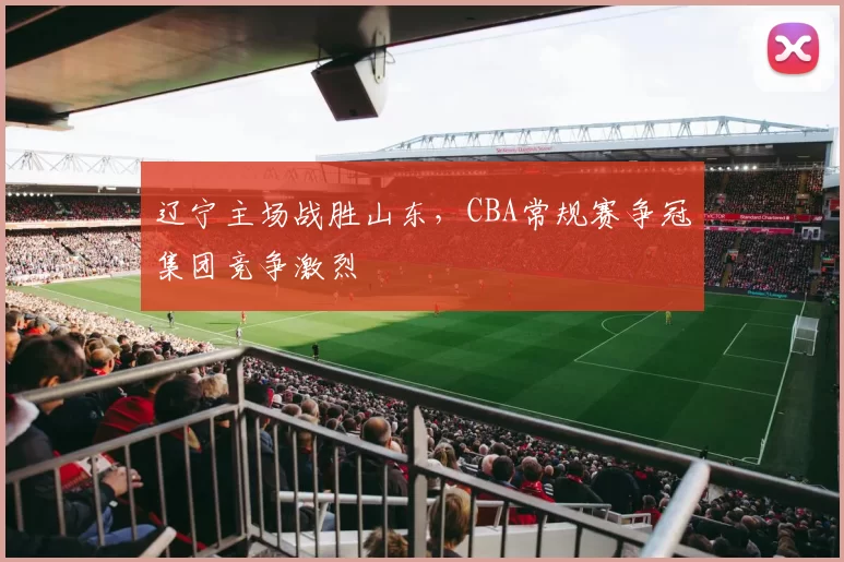 辽宁主场战胜山东，CBA常规赛争冠集团竞争激烈